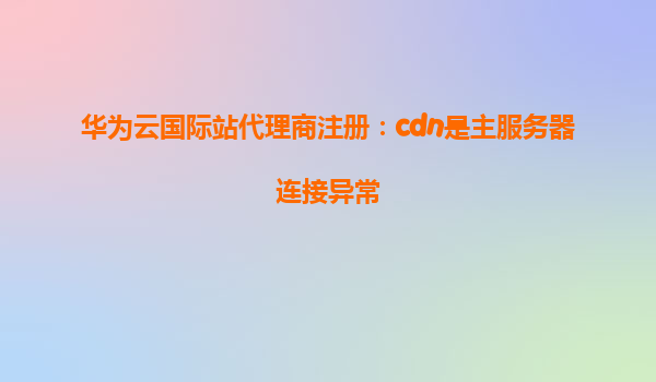华为云国际站代理商注册：cdn是主服务器连接异常