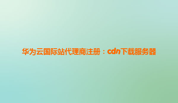 华为云国际站代理商注册：cdn下载服务器