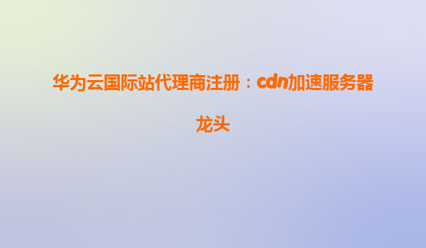 华为云国际站代理商注册：cdn加速服务器龙头