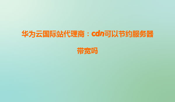 华为云国际站代理商：cdn可以节约服务器带宽吗