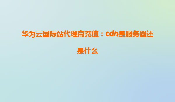 华为云国际站代理商充值：cdn是服务器还是什么