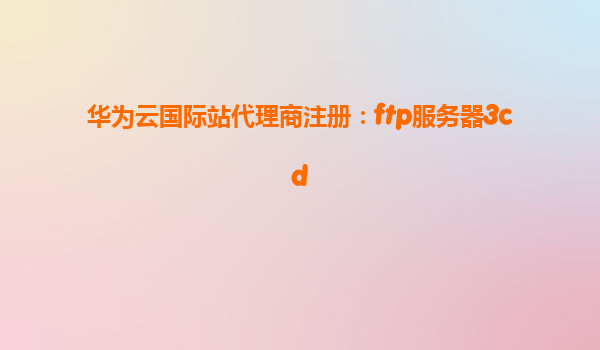 华为云国际站代理商注册：ftp服务器3cd