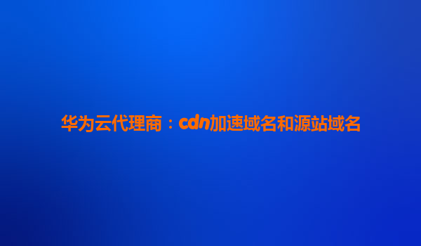 华为云代理商：cdn加速域名和源站域名