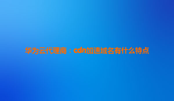华为云代理商：cdn加速域名有什么特点