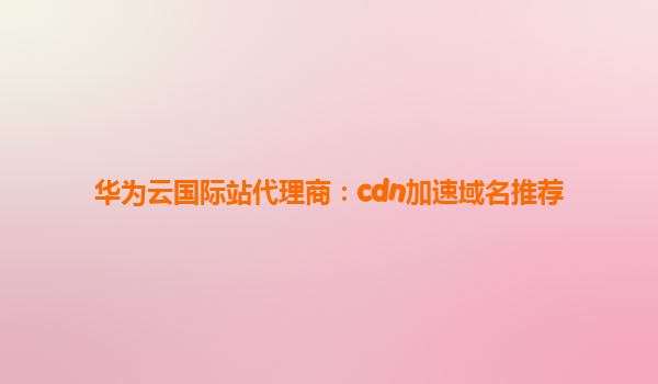 华为云国际站代理商：cdn加速域名推荐