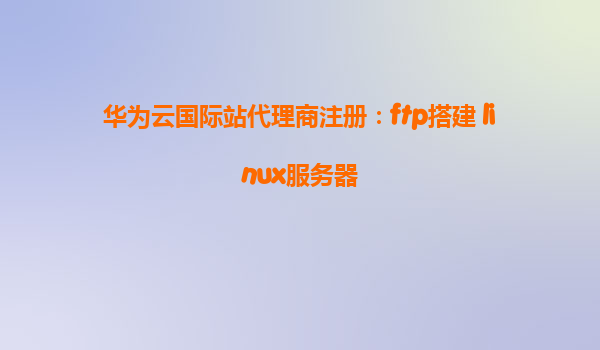 华为云国际站代理商注册：ftp搭建 linux服务器