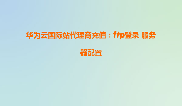 华为云国际站代理商充值：ftp登录 服务器配置