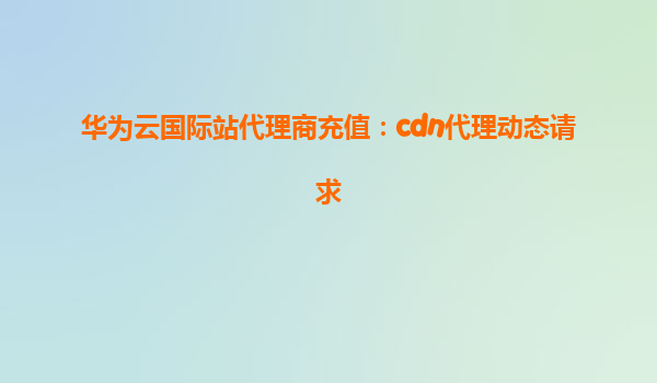 华为云国际站代理商充值：cdn代理动态请求