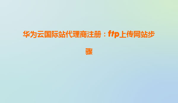 华为云国际站代理商注册：ftp上传网站步骤