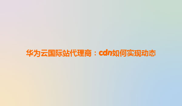 华为云国际站代理商：cdn如何实现动态