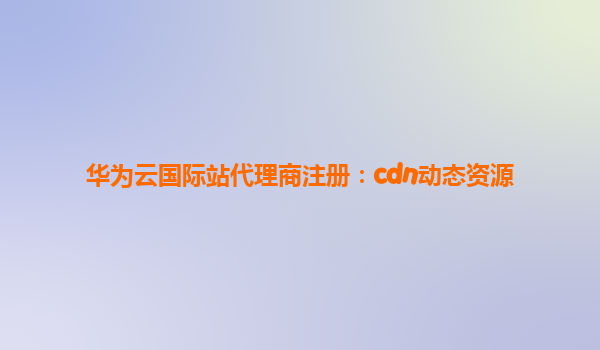 华为云国际站代理商注册：cdn动态资源