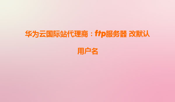 华为云国际站代理商：ftp服务器 改默认用户名