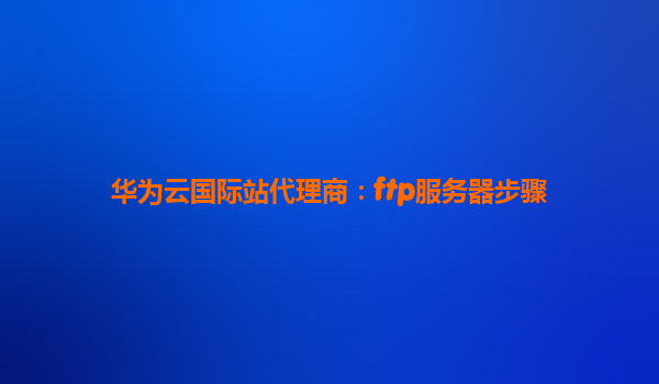 华为云国际站代理商：ftp服务器步骤