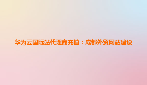 华为云国际站代理商充值：成都外贸网站建设