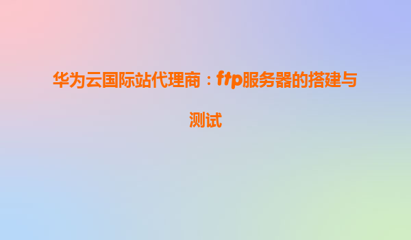 华为云国际站代理商：ftp服务器的搭建与测试
