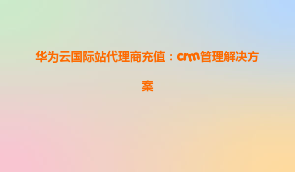 华为云国际站代理商充值：crm管理解决方案