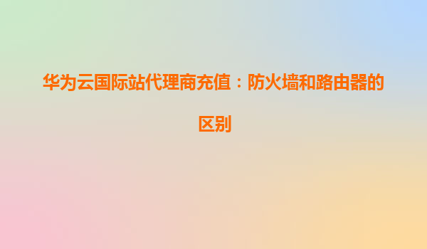华为云国际站代理商充值：防火墙和路由器的区别