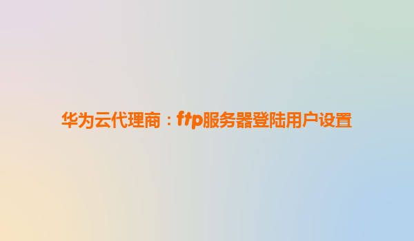 华为云代理商：ftp服务器登陆用户设置