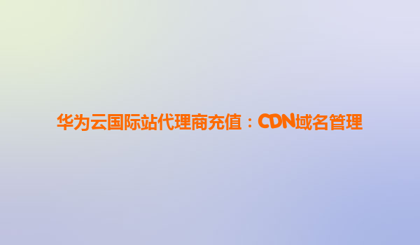 华为云国际站代理商充值：CDN域名管理