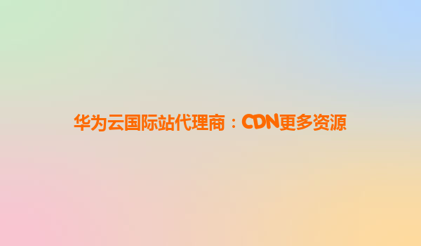 华为云国际站代理商：CDN更多资源