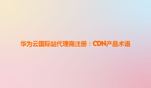 华为云国际站代理商注册：CDN产品术语