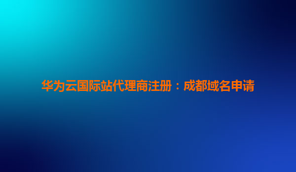 华为云国际站代理商注册：成都域名申请