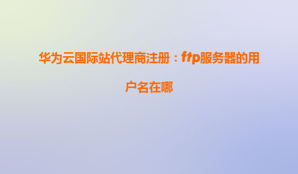 华为云国际站代理商注册：ftp服务器的用户名在哪