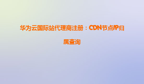 华为云国际站代理商注册：CDN节点IP归属查询