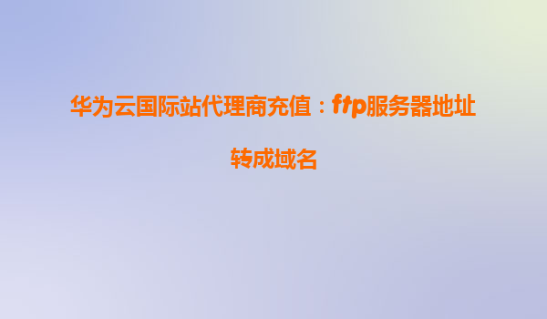 华为云国际站代理商充值：ftp服务器地址转成域名