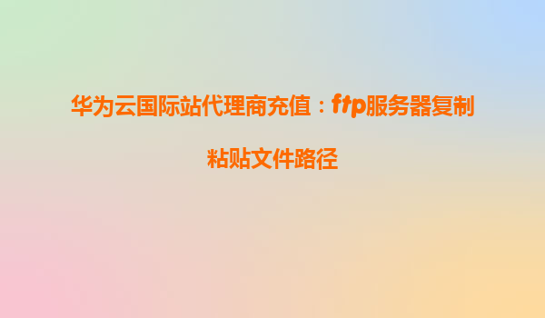 华为云国际站代理商充值：ftp服务器复制粘贴文件路径