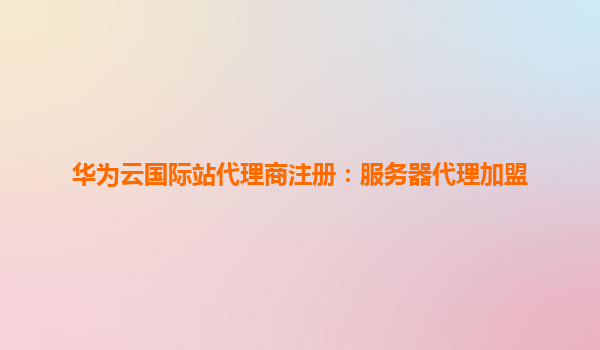 华为云国际站代理商注册：服务器代理加盟
