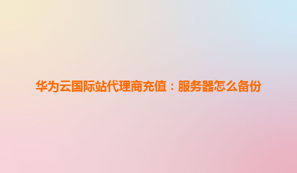 华为云国际站代理商充值：服务器怎么备份