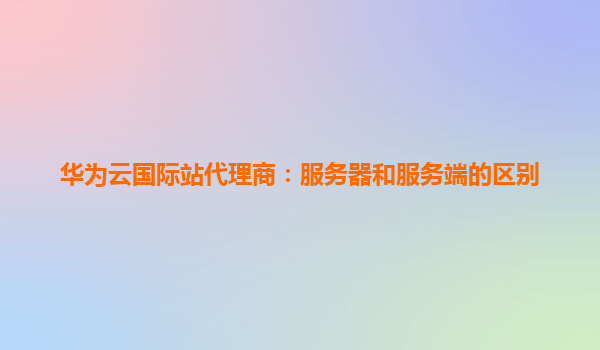 华为云国际站代理商：服务器和服务端的区别