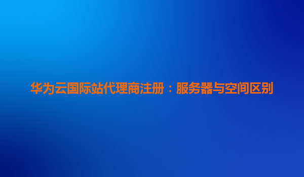 华为云国际站代理商注册：服务器与空间区别
