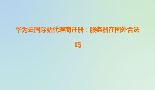 华为云国际站代理商注册：服务器在国外合法吗
