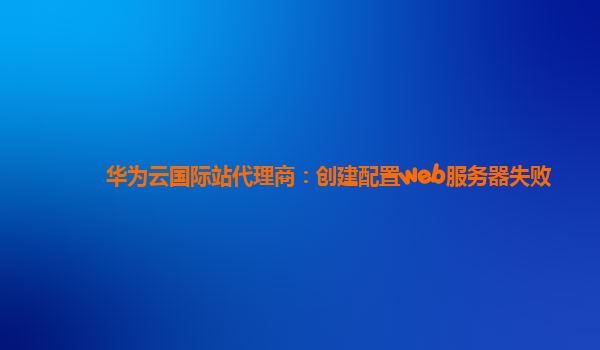 华为云国际站代理商：创建配置web服务器失败