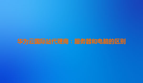 华为云国际站代理商：服务器和电脑的区别