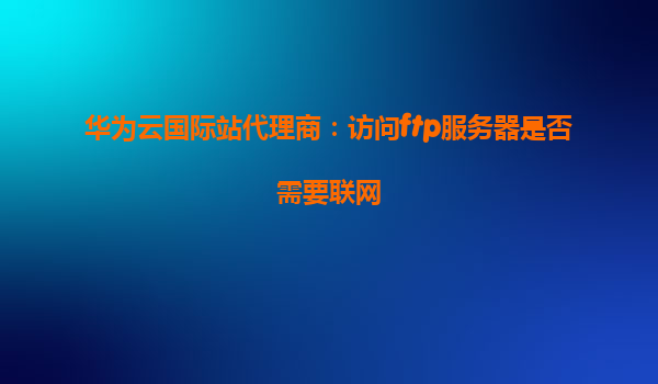 华为云国际站代理商：访问ftp服务器是否需要联网