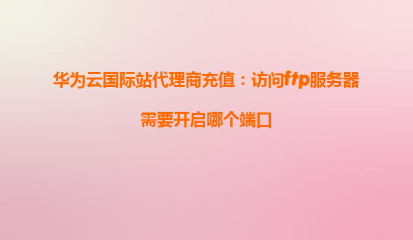 华为云国际站代理商充值：访问ftp服务器需要开启哪个端口