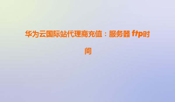 华为云国际站代理商充值：服务器 ftp时间