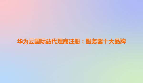 华为云国际站代理商注册：服务器十大品牌