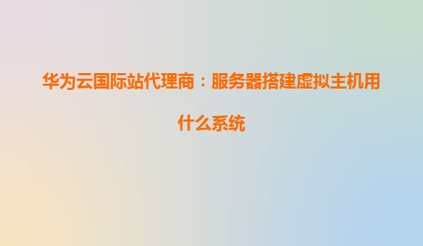华为云国际站代理商：服务器搭建虚拟主机用什么系统