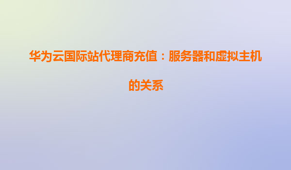 华为云国际站代理商充值：服务器和虚拟主机的关系