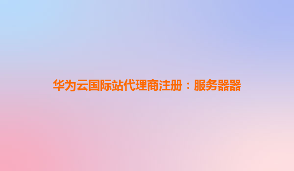华为云国际站代理商注册：服务器器