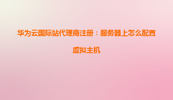 华为云国际站代理商注册：服务器上怎么配置虚拟主机