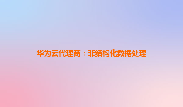 华为云代理商：非结构化数据处理
