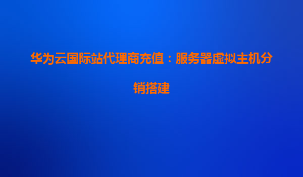 华为云国际站代理商充值：服务器虚拟主机分销搭建