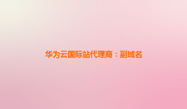 华为云国际站代理商：副域名