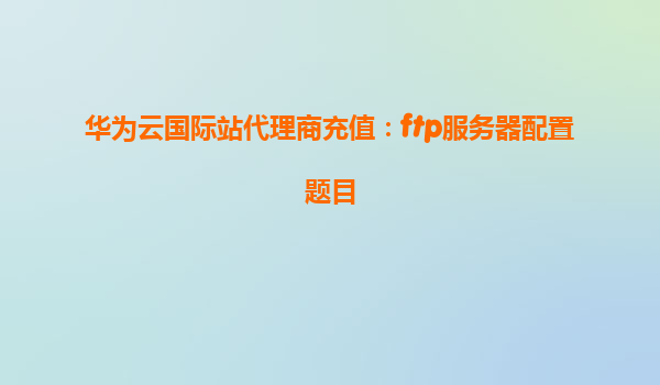 华为云国际站代理商充值：ftp服务器配置题目
