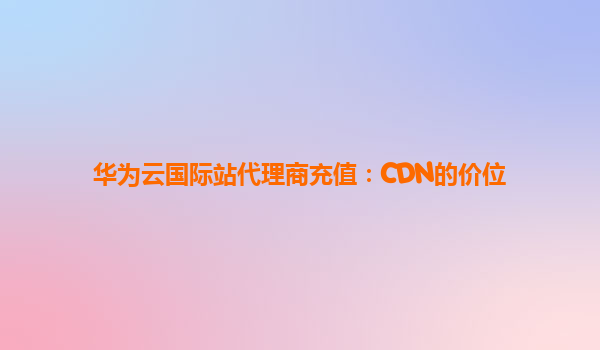 华为云国际站代理商充值：CDN的价位